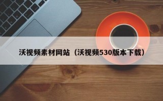阿拉尔沃视频素材网站（沃视频530版本下载）
