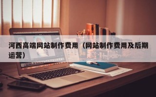 阿拉尔河西高端网站制作费用（网站制作费用及后期运营）