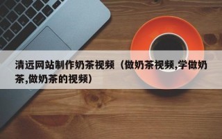 阿拉尔清远网站制作奶茶视频（做奶茶视频,学做奶茶,做奶茶的视频）