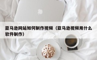 阿拉尔亚马逊网站如何制作视频（亚马逊视频用什么软件制作）