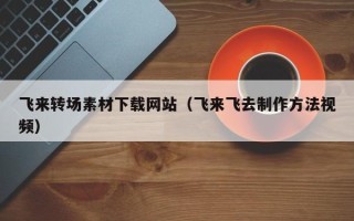 阿拉尔飞来转场素材下载网站（飞来飞去制作方法视频）